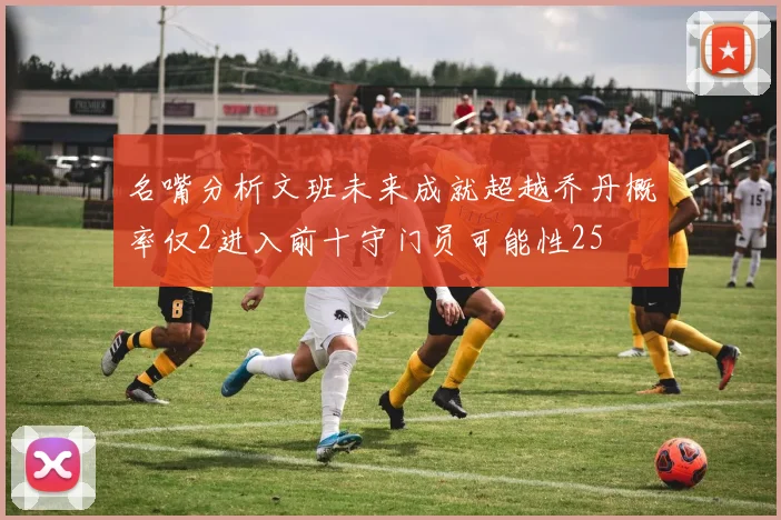 名嘴分析文班未来成就超越乔丹概率仅2进入前十守门员可能性25