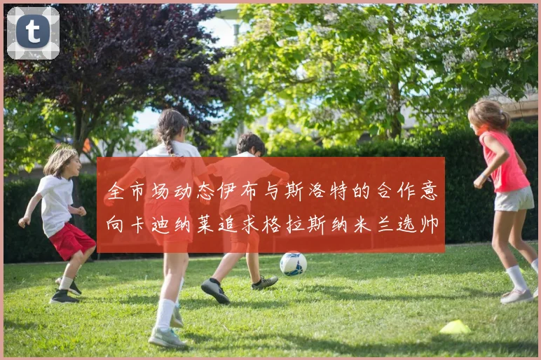 全市场动态伊布与斯洛特的合作意向卡迪纳莱追求格拉斯纳米兰选帅困境加剧