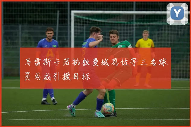 马雷斯卡若执教曼城恩佐等三名球员或成引援目标