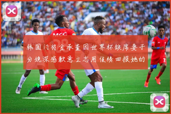 韩国门将金承奎因世界杯缺席妻子分娩深感歉意立志用佳绩回报她的支持