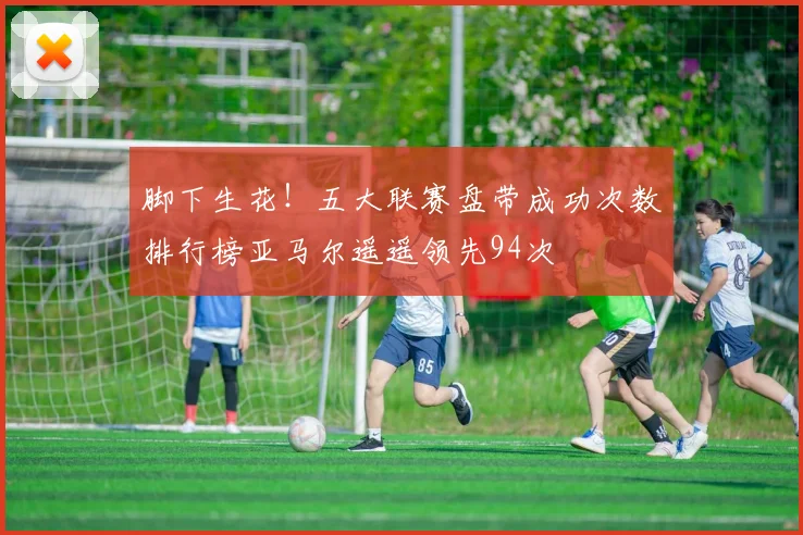 脚下生花！五大联赛盘带成功次数排行榜亚马尔遥遥领先94次