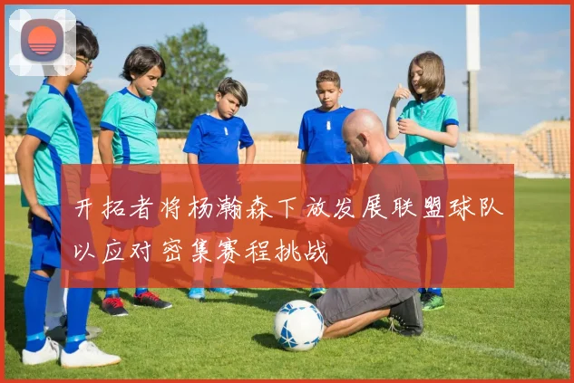 开拓者将杨瀚森下放发展联盟球队以应对密集赛程挑战