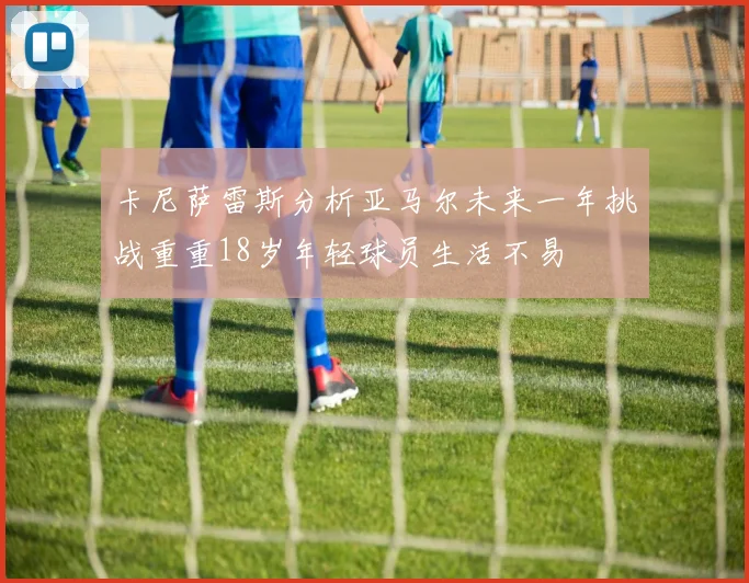 卡尼萨雷斯分析亚马尔未来一年挑战重重18岁年轻球员生活不易