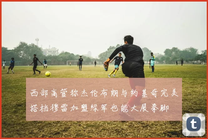 西部高管称杰伦布朗与约基奇完美搭档穆雷加盟绿军也能大展拳脚