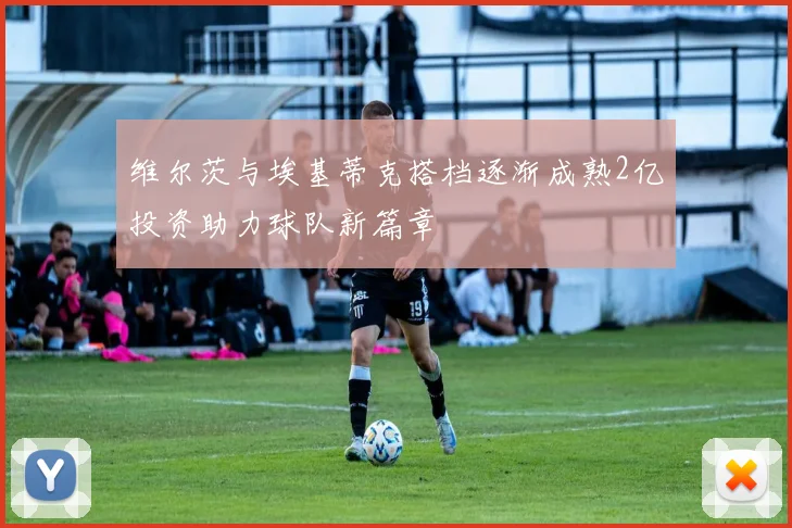 维尔茨与埃基蒂克搭档逐渐成熟2亿投资助力球队新篇章