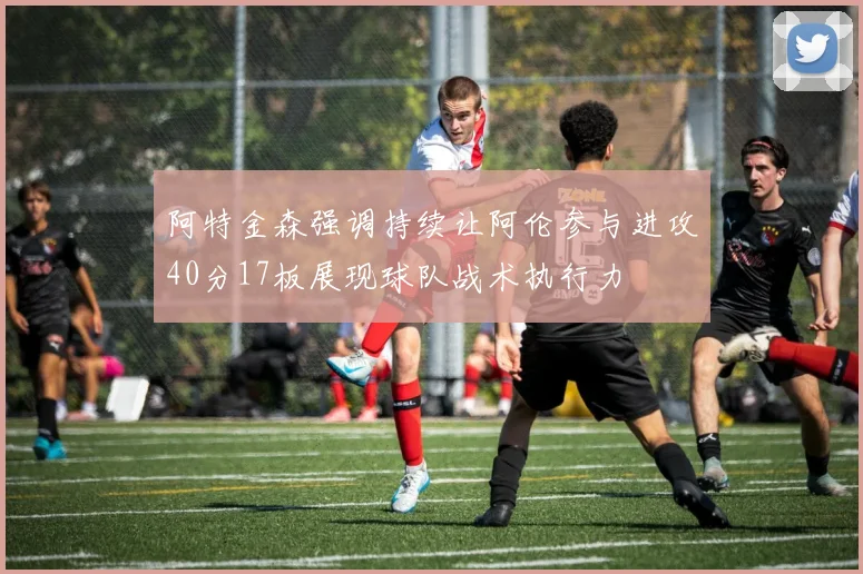 阿特金森强调持续让阿伦参与进攻40分17板展现球队战术执行力