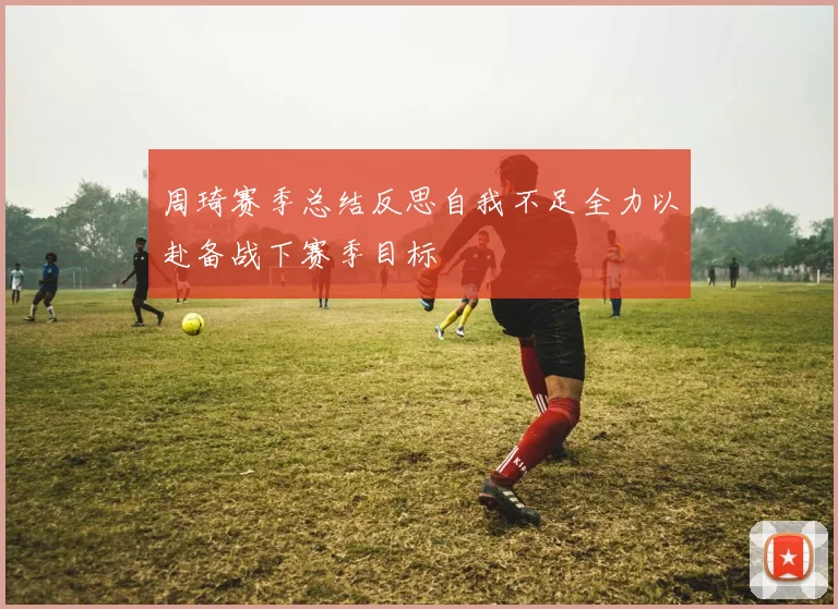 周琦赛季总结反思自我不足全力以赴备战下赛季目标