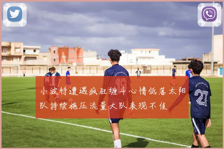 小波特遭遇疯狂缠斗心情低落太阳队持续施压流量大队表现不佳