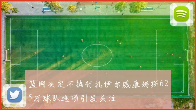 篮网决定不执行扎伊尔威廉姆斯625万球队选项引发关注