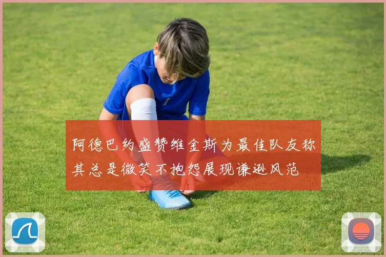 阿德巴约盛赞维金斯为最佳队友称其总是微笑不抱怨展现谦逊风范