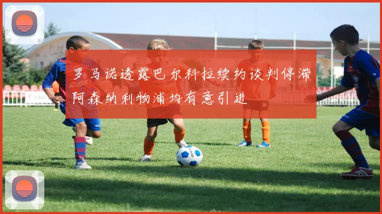 罗马诺透露巴尔科拉续约谈判停滞阿森纳利物浦均有意引进