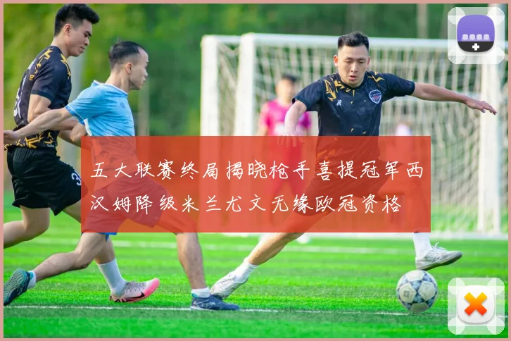 五大联赛终局揭晓枪手喜提冠军西汉姆降级米兰尤文无缘欧冠资格