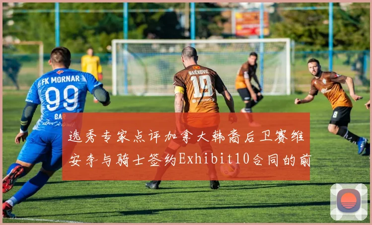 选秀专家点评加拿大韩裔后卫赛维安李与骑士签约Exhibit10合同的前景分析