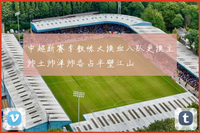 中超新赛季教练大换血八队更换主帅土帅洋帅各占半壁江山