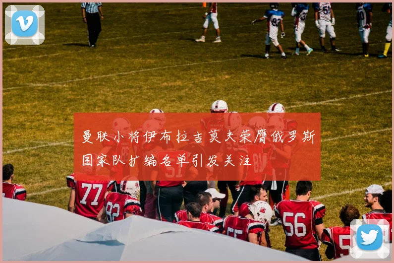 曼联小将伊布拉吉莫夫荣膺俄罗斯国家队扩编名单引发关注