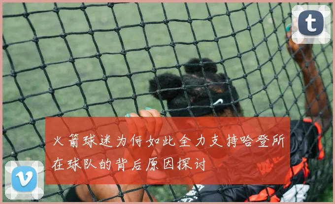 火箭球迷为何如此全力支持哈登所在球队的背后原因探讨