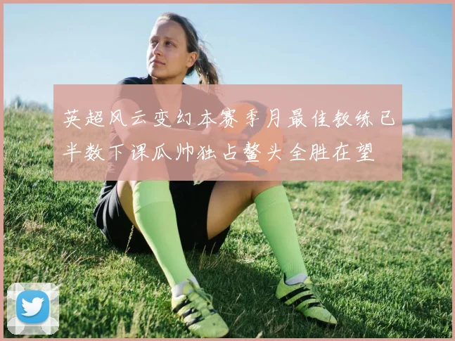 英超风云变幻本赛季月最佳教练已半数下课瓜帅独占鳌头全胜在望