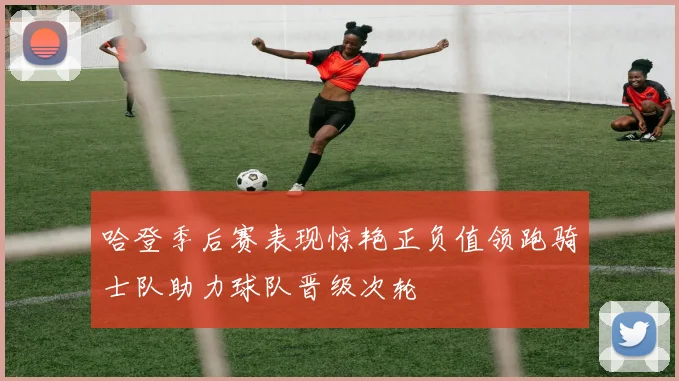 哈登季后赛表现惊艳正负值领跑骑士队助力球队晋级次轮